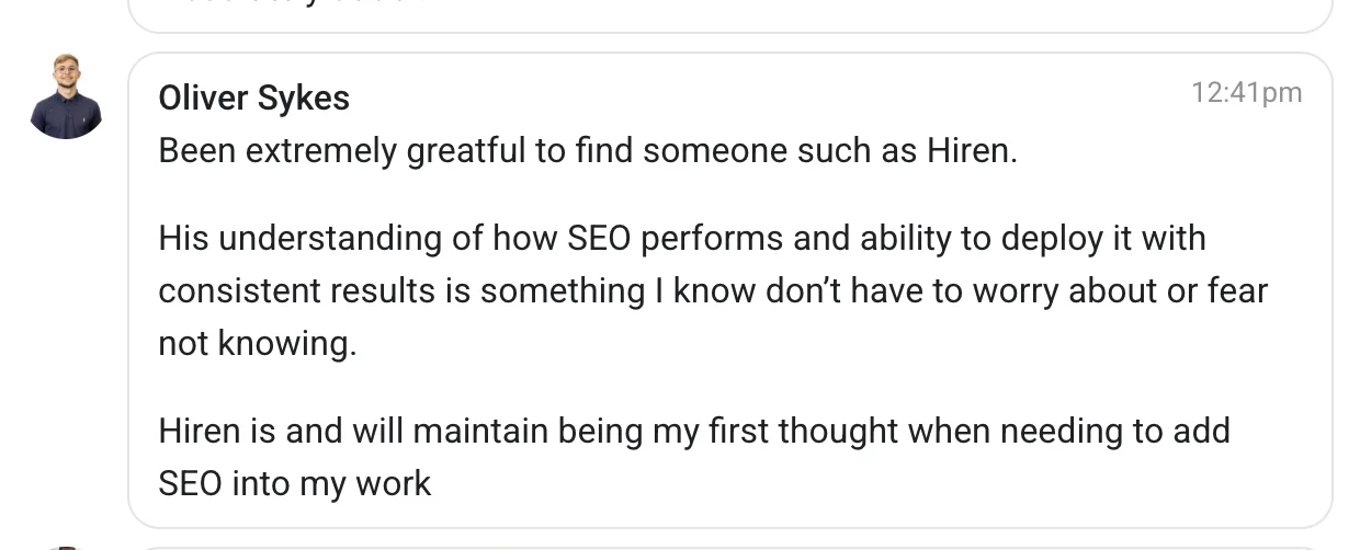 Message from Oliver Sykes: Been extremely greatful to find someone such as Hiren. His understanding of how SEO performs and ability to deploy it with consistent results is something I know don't have to worry about or fear not knowing. Hiren is and will maintain being my first thought when needing to add SEO into my work.